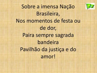 Sobre a imensa Nação
Brasileira,
Nos momentos de festa ou
de dor,
Paira sempre sagrada
bandeira
Pavilhão da justiça e do
amor!
 