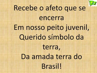 Recebe o afeto que se
encerra
Em nosso peito juvenil,
Querido símbolo da
terra,
Da amada terra do
Brasil!
 