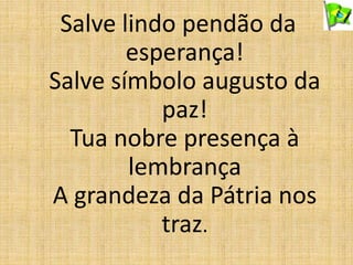 Salve lindo pendão da
esperança!
Salve símbolo augusto da
paz!
Tua nobre presença à
lembrança
A grandeza da Pátria nos
traz.
 