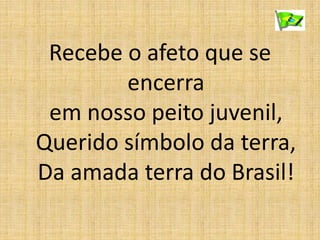 Recebe o afeto que se
encerra
em nosso peito juvenil,
Querido símbolo da terra,
Da amada terra do Brasil!
 
