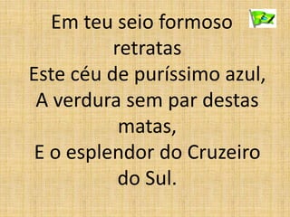 Em teu seio formoso
retratas
Este céu de puríssimo azul,
A verdura sem par destas
matas,
E o esplendor do Cruzeiro
do Sul.
 