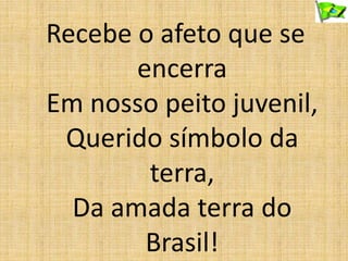 Recebe o afeto que se
encerra
Em nosso peito juvenil,
Querido símbolo da
terra,
Da amada terra do
Brasil!
 