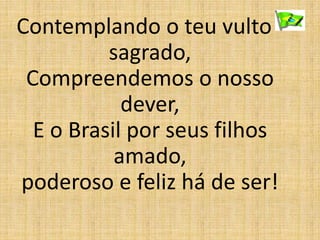 Contemplando o teu vulto
sagrado,
Compreendemos o nosso
dever,
E o Brasil por seus filhos
amado,
poderoso e feliz há de ser!
 