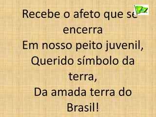 Recebe o afeto que se
encerra
Em nosso peito juvenil,
Querido símbolo da
terra,
Da amada terra do
Brasil!
 