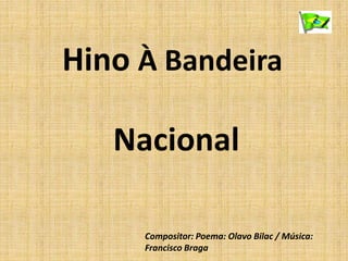 Hino À Bandeira
Nacional
Compositor: Poema: Olavo Bilac / Música:
Francisco Braga
 