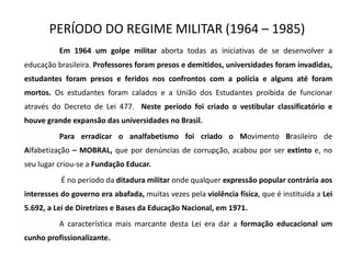 PERÍODO DO REGIME MILITAR (1964 – 1985)
Em 1964 um golpe militar aborta todas as iniciativas de se desenvolver a
educação brasileira. Professores foram presos e demitidos, universidades foram invadidas,
estudantes foram presos e feridos nos confrontos com a polícia e alguns até foram
mortos. Os estudantes foram calados e a União dos Estudantes proibida de funcionar
através do Decreto de Lei 477. Neste período foi criado o vestibular classificatório e
houve grande expansão das universidades no Brasil.
Para erradicar o analfabetismo foi criado o Movimento Brasileiro de
Alfabetização – MOBRAL, que por denúncias de corrupção, acabou por ser extinto e, no
seu lugar criou-se a Fundação Educar.
É no período da ditadura militar onde qualquer expressão popular contrária aos
interesses do governo era abafada, muitas vezes pela violência física, que é instituída a Lei
5.692, a Lei de Diretrizes e Bases da Educação Nacional, em 1971.
A característica mais marcante desta Lei era dar a formação educacional um
cunho profissionalizante.
 
