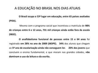 A EDUCAÇÃO NO BRASIL NOS DIAS ATUAIS
O Brasil ocupa o 53º lugar em educação, entre 65 países avaliados
(PISA).
Mesmo com o programa social que incentivou a matrícula de 98%
de crianças entre 6 e 12 anos, 731 mil crianças ainda estão fora da escola
(IBGE).
O analfabetismo funcional de pessoas entre 15 e 64 anos foi
registrado em 28% no ano de 2009 (IBOPE). 34% dos alunos que chegam
ao 5º ano de escolarização ainda não conseguem ler. 20% dos jovens que
concluem o ensino fundamental, e que moram nas grandes cidades, não
dominam o uso da leitura e da escrita.
 