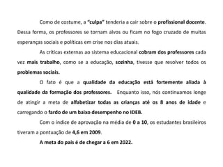 Como de costume, a “culpa” tenderia a cair sobre o profissional docente.
Dessa forma, os professores se tornam alvos ou ficam no fogo cruzado de muitas
esperanças sociais e políticas em crise nos dias atuais.
As críticas externas ao sistema educacional cobram dos professores cada
vez mais trabalho, como se a educação, sozinha, tivesse que resolver todos os
problemas sociais.
O fato é que a qualidade da educação está fortemente aliada à
qualidade da formação dos professores. Enquanto isso, nós continuamos longe
de atingir a meta de alfabetizar todas as crianças até os 8 anos de idade e
carregando o fardo de um baixo desempenho no IDEB.
Com o índice de aprovação na média de 0 a 10, os estudantes brasileiros
tiveram a pontuação de 4,6 em 2009.
A meta do país é de chegar a 6 em 2022.
 