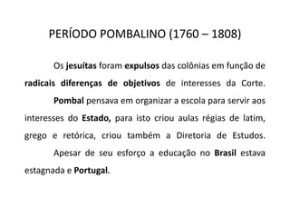 PERÍODO POMBALINO (1760 – 1808)
Os jesuítas foram expulsos das colônias em função de
radicais diferenças de objetivos de interesses da Corte.
Pombal pensava em organizar a escola para servir aos
interesses do Estado, para isto criou aulas régias de latim,
grego e retórica, criou também a Diretoria de Estudos.
Apesar de seu esforço a educação no Brasil estava
estagnada e Portugal.
 