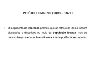 PERÍODO JOANINO (1808 – 1821)
• O surgimento da imprensa permitiu que os fatos e as idéias fossem
divulgados e discutidos no meio da população letrada, mas ao
mesmo tempo a educação continuava a ter importância secundaria.
 