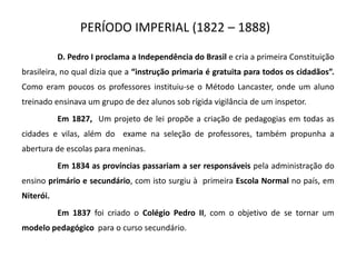 PERÍODO IMPERIAL (1822 – 1888)
D. Pedro I proclama a Independência do Brasil e cria a primeira Constituição
brasileira, no qual dizia que a “instrução primaria é gratuita para todos os cidadãos”.
Como eram poucos os professores instituiu-se o Método Lancaster, onde um aluno
treinado ensinava um grupo de dez alunos sob rígida vigilância de um inspetor.
Em 1827, Um projeto de lei propõe a criação de pedagogias em todas as
cidades e vilas, além do exame na seleção de professores, também propunha a
abertura de escolas para meninas.
Em 1834 as províncias passariam a ser responsáveis pela administração do
ensino primário e secundário, com isto surgiu à primeira Escola Normal no país, em
Niterói.
Em 1837 foi criado o Colégio Pedro II, com o objetivo de se tornar um
modelo pedagógico para o curso secundário.
 