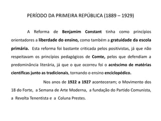 PERÍODO DA PRIMEIRA REPÚBLICA (1889 – 1929)
A Reforma de Benjamim Constant tinha como princípios
orientadores a liberdade do ensino, como também a gratuidade da escola
primária. Esta reforma foi bastante criticada pelos positivistas, já que não
respeitavam os princípios pedagógicos de Comte, pelos que defendiam a
predominância literária, já que o que ocorreu foi o acréscimo de matérias
científicas junto as tradicionais, tornando o ensino enciclopédico.
Nos anos de 1922 a 1927 aconteceram; o Movimento dos
18 do Forte, a Semana de Arte Moderna, a fundação do Partido Comunista,
a Revolta Tenentista e a Coluna Prestes.
 