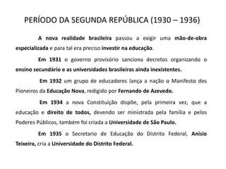 PERÍODO DA SEGUNDA REPÚBLICA (1930 – 1936)
A nova realidade brasileira passou a exigir uma mão-de-obra
especializada e para tal era preciso investir na educação.
Em 1931 o governo provisório sanciona decretos organizando o
ensino secundário e as universidades brasileiras ainda inexistentes.
Em 1932 um grupo de educadores lança a nação o Manifesto dos
Pioneiros da Educação Nova, redigido por Fernando de Azevedo.
Em 1934 a nova Constituição dispõe, pela primeira vez, que a
educação e direito de todos, devendo ser ministrada pela família e pelos
Poderes Públicos, também foi criada a Universidade de São Paulo.
Em 1935 o Secretario de Educação do Distrito Federal, Anísio
Teixeira, cria a Universidade do Distrito Federal.
 