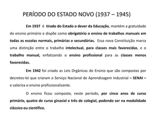PERÍODO DO ESTADO NOVO (1937 – 1945)
Em 1937 é tirado do Estado o dever da Educação, mantém a gratuidade
do ensino primário e dispõe como obrigatório o ensino de trabalhos manuais em
todas as escolas normais, primárias e secundárias. Essa nova Constituição marca
uma distinção entre o trabalho intelectual, para classes mais favorecidas, e o
trabalho manual, enfatizando o ensino profissional para as classes menos
favorecidas.
Em 1942 foi criado as Leis Orgânicas do Ensino que são compostas por
decretos-lei que criaram o Serviço Nacional de Aprendizagem Industrial – SENAI –
e valoriza o ensino profissionalizante.
O ensino ficou composto, neste período, por cinco anos de curso
primário, quatro de curso ginasial e três de colegial, podendo ser na modalidade
clássico ou cientifico.
 