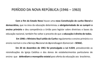 PERÍODO DA NOVA REPÚBLICA (1946 – 1963)
Com o fim do Estado Novo houve uma nova Constituição de cunho liberal e
democrático, que na área da educação determinou a obrigatoriedade de se cumprir o
ensino primário e deu competência a União para legislar sobre diretrizes e bases da
educação nacional, também fez voltar o preceito de que a educação é direito de todos.
Em 1946 o Ministro Raul Leitão da Cunha regulamenta o ensino primário e o
ensino normal e cria o Serviço Nacional de Aprendizagem Comercial – SENAC.
Em 20 de dezembro de 1961 foi promulgada a Lei 4.024, prevalecendo as
reivindicações da Igreja Católica e dos donos de estabelecimentos particulares de
ensino que defendiam o monopólio estatal para oferta da educação aos brasileiros.
 