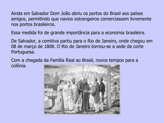 Ainda em Salvador Dom João abriu os portos do Brasil aos países amigos, permitindo que navios estrangeiros comerciassem livremente nos portos brasileiros. Essa medida foi de grande importância para a economia brasileira. De Salvador, a comitiva partiu para o Rio de Janeiro, onde chegou em 08 de março de 1808. O Rio de Janeiro tornou-se a sede da corte Portuguesa. Com a chegada da Família Real ao Brasil, novos tempos para a colônia. 