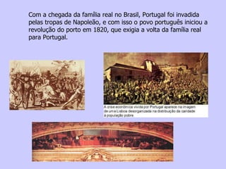 Com a chegada da família real no Brasil, Portugal foi invadida pelas tropas de Napoleão, e com isso o povo português iniciou a revolução do porto em 1820, que exigia a volta da família real para Portugal. 