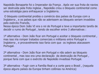 Napoleão Bonaparte foi o Imperador da França . Após ver sua frota de navios ser destruída pela frota inglesa , Napoleão criou o bloqueio continental como uma estratégia para enfraquecer a Inglaterra. O bloqueio continental proibia o comércio dos países da Europa com a Inglaterra , e os países que não se aderissem ao bloqueio seriam invadidos pelo exército Francês. Nessa época Dom João VI era o rei de Portugal e teve a importante tarefa de decidir o rumo de Portugal , tendo de escolher entre 3 alternativas :  1ª alternativa - Dom João ficar em Portugal e aceitar o bloqueio continental , mas isso iria romper tratados comerciais e militares entre Portugal e Inglaterra , e provavelmente isso faria com que  os ingleses atacassem Portugal. 2ª alternativa - Dom João ficar em Portugal e não aderir ao bloqueio continental , mas isso era uma declaração  da destruição de Portugal , porque faria com que o exército de Napoleão invadisse Portugal. 3ª alternativa - Fugir com a Família Real e a corte para o Brasil , (naquela época alguns países da Europa tinham colônias na América)  