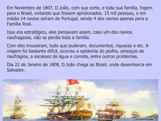 Em Novembro de 1807, D.João, com sua corte, e toda sua família, fogem para o Brasil, evitando que fossem aprisionados. 15 mil pessoas, e em média 14 navios saíram de Portugal, sendo 4 dos navios apenas para a Família Real.  Isso era estratégico, eles pensavam assim, caso um dos navios naufragasse, não se perdia toda a família.  Com eles trouxeram, tudo que puderam, documentos, riquezas e etc. A viagem foi bastante difícil, ocorreu a epidemia do piolho, ameaças de naufrágios, a escassez de água e comida, entre outros problemas.  Dia 22 de Janeiro de 1808, D.João chega ao Brasil, onde desembarca em Salvador. 