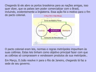 Chegando lá ele abre os portos brasileiros para as nações amigas, isso quer dizer, que os países iam poder comercializar com o Brasil, incluindo, evidentemente a Inglaterra. Essa ação foi o motivo para o fim do pacto colonial.  O pacto colonial eram leis, normas e regras metrópoles impunham às suas colônias. Estas leis tinham como objetivo principal fazer com que as colônias só comprassem e vendessem produtos de sua metrópole..  Em Março, D.João resolve ir para o Rio de Janeiro, chegando lá faz a sede de seu governo.    