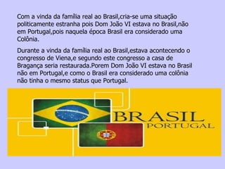 Com a vinda da família real ao Brasil,cria-se uma situação politicamente estranha pois Dom João VI estava no Brasil,não em Portugal,pois naquela época Brasil era considerado uma Colônia. Durante a vinda da família real ao Brasil,estava acontecendo o congresso de Viena,e segundo este congresso a casa de Bragança seria restaurada.Porem Dom João VI estava no Brasil não em Portugal,e como o Brasil era considerado uma colônia não tinha o mesmo status que Portugal. 