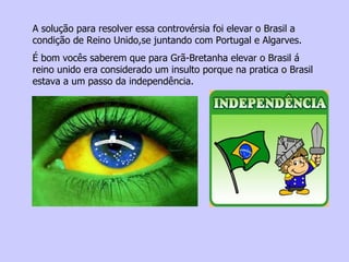 A solução para resolver essa controvérsia foi elevar o Brasil a condição de Reino Unido,se juntando com Portugal e Algarves. É bom vocês saberem que para Grã-Bretanha elevar o Brasil á reino unido era considerado um insulto porque na pratica o Brasil estava a um passo da independência. 