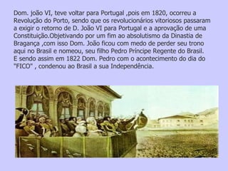 Dom. joão VI, teve voltar para Portugal ,pois em 1820, ocorreu a Revolução do Porto, sendo que os revolucionários vitoriosos passaram a exigir o retorno de D. João VI para Portugal e a aprovação de uma Constituição.Objetivando por um fim ao absolutismo da Dinastia de Bragança ,com isso Dom. João ficou com medo de perder seu trono aqui no Brasil e nomeou, seu filho Pedro Príncipe Regente do Brasil. E sendo assim em 1822 Dom. Pedro com o acontecimento do dia do "FICO" , condenou ao Brasil a sua Independência. 