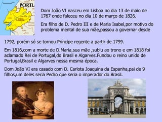 Dom João VI nasceu em Lisboa no dia 13 de maio de 1767 onde faleceu no dia 10 de março de 1826. Era filho de D. Pedro III e de Maria Isabel,por motivo do problema mental de sua mãe,passou a governar desde  1792, porém só se tornou Príncipe regente a partir de 1799.  Em 1816,com a morte de D.Maria,sua mãe ,subiu ao trono e em 1818 foi aclamado Rei de Portugal,do Brasil e Algarves.Fundou o reino unido de Portugal,Brasil e Algarves nessa mesma época. Dom João VI era casado com D. Carlota Joaquina da Espanha,pai de 9 filhos,um deles seria Pedro que seria o imperador do Brasil. 