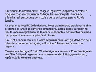 Em virtude do conflito entre França e Inglaterra ,Napoleão decretou o bloqueio continental.Quando Portugal foi invadida pelas tropas de  , a família real portuguesa com toda a corte embarcou para o Rio de Janeiro. Ao chegar ao Brasil,D.João declarou livres as industrias brasileiras e abriu os portos do Brasil ao comércio estrangeiro.Passou depois a residir no Rio de Janeiro,registrando-se também importantes movimentos militares que proporcionaram a ampliação de terras. Em 1821,a família real e sua corte seguiram para Portugal,deixando aqui o herdeiro do trono português, o Príncipe D.Pedro,que ficou como regente. Chegando a Portugal,D.João VI foi obrigado a assinar a Constituição,mais seu filho D.Miguel organizou um movimento absolutista,que vitorioso, repôs D.João como rei absoluto. 