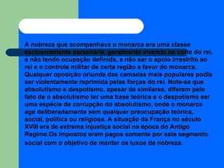 A nobreza que acompanhava o monarca era uma classe exclusivamente parasitária, geralmente vivendo na corte do rei, e não tendo ocupação definida, a não ser o apoio irrestrito ao rei e o controle militar de certa região a favor do monarca. Qualquer oposição oriunda das camadas mais populares podia ser violentamente reprimida pelas forças do rei. Note-se que absolutismo e despotismo, apesar de similares, diferem pelo fato de o absolutismo ter uma base teórica e o despotismo ser uma espécie de corrupção do absolutismo, onde o monarca age deliberadamente sem qualquer preocupação teórica, social, política ou religiosa. A situação da França no século XVIII era de extrema injustiça social na época do Antigo Regime.Os impostos eram pagos somente por este segmento social com o objetivo de manter os luxos da nobreza.   