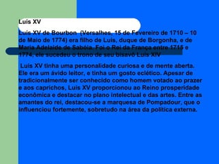 Luís XV Luís XV de Bourbon  (Versalhes, 15 de Fevereiro de 1710 – 10 de Maio de 1774) era filho de Luís, duque de Borgonha, e de Maria Adelaide de Sabóia. Foi o Rei da França entre 1715 e 1774, ele sucedeu o trono de seu bisavô Luís XIV Luís XV tinha uma personalidade curiosa e de mente aberta. Ele era um ávido leitor, e tinha um gosto eclético. Apesar de tradicionalmente ser conhecido como homem votado ao prazer e aos caprichos, Luís XV proporcionou ao Reino prosperidade econômica e destacar no plano intelectual e das artes. Entre as amantes do rei, destacou-se a marquesa de Pompadour, que o influenciou fortemente, sobretudo na área da política externa. 