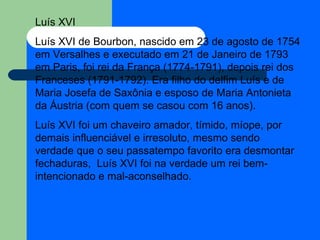 Luís XVI Luís XVI de Bourbon, nascido em 23 de agosto de 1754 em Versalhes e executado em 21 de Janeiro de 1793 em Paris, foi rei da França (1774-1791), depois rei dos Franceses (1791-1792). Era filho do delfim Luís e de Maria Josefa de Saxônia e esposo de Maria Antonieta da Áustria (com quem se casou com 16 anos). Luís XVI foi um chaveiro amador, tímido, míope, por demais influenciável e irresoluto, mesmo sendo verdade que o seu passatempo favorito era desmontar fechaduras,  Luís XVI foi na verdade um rei bem-intencionado e mal-aconselhado. 