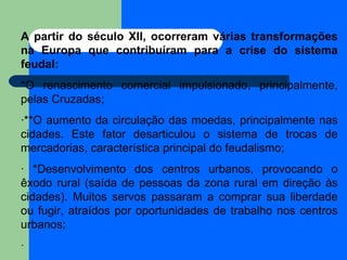 A partir do século XII, ocorreram várias transformações na Europa que contribuíram para a crise do sistema feudal:  *O renascimento comercial impulsionado, principalmente, pelas Cruzadas;  ·**O aumento da circulação das moedas, principalmente nas cidades. Este fator desarticulou o sistema de trocas de mercadorias, característica principal do feudalismo;  · *Desenvolvimento dos centros urbanos, provocando o êxodo rural (saída de pessoas da zona rural em direção às cidades). Muitos servos passaram a comprar sua liberdade ou fugir, atraídos por oportunidades de trabalho nos centros urbanos;  ·  