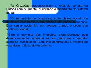 * *As Cruzadas proporcionaram a volta do contato da Europa com o Oriente, quebrando o isolamento do sistema feudal;  *O surgimento da burguesia, nova classe social que dominava o comércio e que possuía alto poder econômico. Esta classe social foi, aos poucos, tirando o poder dos senhores feudais;    *Com o aumento dos impostos, proporcionados pelo desenvolvimento comercial, os reis passaram a contratar exércitos profissionais. Este fato desarticulou o sistema de vassalagem, típico do feudalismo.   