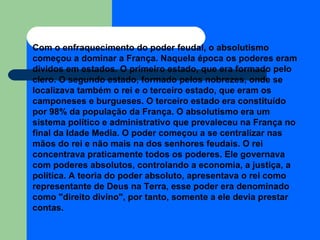 Com o enfraquecimento do poder feudal, o absolutismo começou a dominar a França. Naquela época os poderes eram dividos em estados. O primeiro estado, que era formado pelo clero. O segundo estado, formado pelos nobrezes, onde se localizava também o rei e o terceiro estado, que eram os camponeses e burgueses. O terceiro estado era constituído por 98% da população da França. O absolutismo era um sistema político e administrativo que prevaleceu na França no final da Idade Media. O poder começou a se centralizar nas mãos do rei e não mais na dos senhores feudais. O rei concentrava praticamente todos os poderes. Ele governava com poderes absolutos, controlando a economia, a justiça, a política. A teoria do poder absoluto, apresentava o rei como representante de Deus na Terra, esse poder era denominado como "direito divino", por tanto, somente a ele devia prestar contas. 