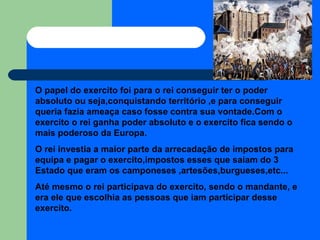 O papel do exercito foi para o rei conseguir ter o poder absoluto ou seja,conquistando território ,e para conseguir  queria fazia ameaça caso fosse contra sua vontade.Com o exercito o rei ganha poder absoluto e o exercito fica sendo o mais poderoso da Europa. O rei investia a maior parte da arrecadação de impostos para equipa e pagar o exercito,impostos esses que saiam do 3 Estado que eram os camponeses ,artesões,burgueses,etc... Até mesmo o rei participava do exercito, sendo o mandante, e era ele que escolhia as pessoas que iam participar desse exercito. 