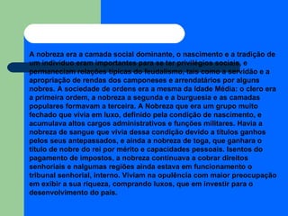 A nobreza era a camada social dominante, o nascimento e a tradição de um indivíduo eram importantes para se ter privilégios sociais, e permaneciam relações típicas do feudalismo, tais como a servidão e a apropriação de rendas dos camponeses e arrendatários por alguns nobres. A sociedade de ordens era a mesma da Idade Média: o clero era a primeira ordem, a nobreza a segunda e a burguesia e as camadas populares formavam a terceira. A Nobreza  que era um grupo muito fechado que vivia em luxo, definido pela condição de nascimento, e acumulava altos cargos administrativos e funções militares. Havia a nobreza de sangue que vivia dessa condição devido a títulos ganhos pelos seus antepassados, e ainda a nobreza de toga, que ganhara o título de nobre do rei por mérito e capacidades pessoais. Isentos do pagamento de impostos, a nobreza continuava a cobrar direitos senhoriais e nalgumas regiões ainda estava em funcionamento o tribunal senhorial, interno. Viviam na opulência com maior preocupação em exibir a sua riqueza, comprando luxos, que em investir para o desenvolvimento do país. 