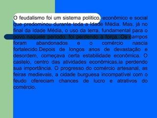 O feudalismo foi um sistema político, econômico e social que predominou durante toda a Idade Média. Mas, já no final da Idade Média, o uso da terra, fundamental para o povo naquele período, foi perdendo a força. Os campos foram abandonados e o comércio nascia fortalecido.Depois de longos anos de devastação e desordem, começava certa estabilidade econômica. O castelo, centro das atividades econômicas,ia perdendo sua importância. O progresso do comércio artesanal, as feiras medievais, a cidade burguesa incompatível com o feudo ofereciam chances de lucro e atrativos do comércio. 