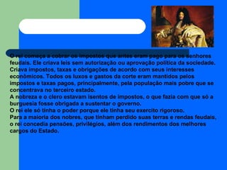 O rei começa a cobrar os impostos que antes eram pago para os senhores feudais. Ele criava leis sem autorização ou aprovação política da sociedade. Criava impostos, taxas e obrigações de acordo com seus interesses econômicos. Todos os luxos e gastos da corte eram mantidos pelos impostos e taxas pagos, principalmente, pela população mais pobre que se concentrava no terceiro estado.  A nobreza e o clero estavam isentos de impostos, o que fazia com que só a burguesia fosse obrigada a sustentar o governo.  O rei ele só tinha o poder porque ele tinha seu exercito rigoroso.  Para a maioria dos nobres, que tinham perdido suas terras e rendas feudais, o rei concedia pensões, privilégios, além dos rendimentos dos melhores cargos do Estado. 