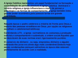 A Igreja Católica representou um papel fundamental na formação e consolidação do período absoluto.A Igreja Católica  dominava o cenário religioso,a igreja influenciava o modo de pensar,a psicologia e as formas de comportamento, a igreja também tinha grande poder econômico,pois possuía terras em grande quantidade. Naquela época o padre celebrava a miséria de frente para Deus,a maioria das pessoas acreditava em Deus ,por opção os religiosos escolhem o catolicismo(Católicos) Controlando a Fé , a Igreja  normatizava os costumes,a produção cultural,o comportamento e sobretudo, a ordem social.Aqueles que se desviavam de suas normas eram rigorosamente punidos. O comercio do dinheiro , ou seja, emprestou dinheiro a alguém cobrando-lhe juros era ainda algo mais condenável.Embora hoje essas condenações pareçam estranhas,na época elas estavam perfeitamente de acordo com a realidade. 
