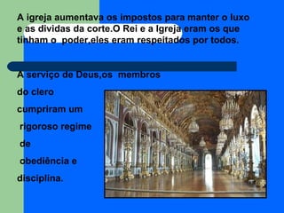 A igreja aumentava os impostos para manter o luxo e as dividas da corte.O Rei e a Igreja eram os que tinham o  poder,eles eram respeitados por todos. A serviço de Deus,os  membros  do clero  cumpriram um rigoroso regime de obediência e  disciplina. 