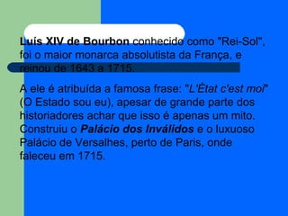 Luís XIV de Bourbon  conhecido como "Rei-Sol", foi o maior monarca absolutista da França, e reinou de 1643 a 1715. A ele é atribuída a famosa frase: " L'État c'est moi " (O Estado sou eu), apesar de grande parte dos historiadores achar que isso é apenas um mito. Construiu o  Palácio dos Inválidos  e o luxuoso Palácio de Versalhes, perto de Paris, onde faleceu em 1715. 