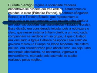 Durante o Antigo Regime a sociedade francesa encontrava-se dividida em três ordens, estamentos ou estados: o clero (Primeiro Estado), a nobreza (Segundo Estado) e o Terceiro Estado, que representava a burguesia e os camponeses.Cada estado tinha direito a um voto nas decisões das assembleias (Estados Gerais). Essa divisão era considerada injusta, pois a nobreza e o clero, que nesse sistema tinham direito a um voto cada, compunham na verdade um só grupo, já que o Estado era vinculado à Igreja Católica na época.Esse estilo de governo marcou a Europa na Idade Moderna. Na esfera política, era caracterizado pelo absolutismo, ou seja, uma monarquia absolutista, na economia, vigorava o mercantilismo, marcado pelo acúmulo de capital realizado pelas nações.  