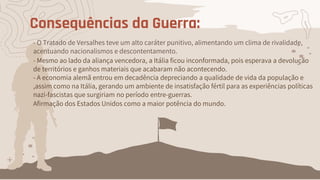 Consequências da Guerra:
- O Tratado de Versalhes teve um alto caráter punitivo, alimentando um clima de rivalidade,
acentuando nacionalismos e descontentamento.
- Mesmo ao lado da aliança vencedora, a Itália ficou inconformada, pois esperava a devolução
de territórios e ganhos materiais que acabaram não acontecendo.
- A economia alemã entrou em decadência depreciando a qualidade de vida da população e
,assim como na Itália, gerando um ambiente de insatisfação fértil para as experiências políticas
nazi-fascistas que surgiriam no período entre-guerras.
Afirmação dos Estados Unidos como a maior potência do mundo.
 
