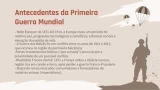 Antecedentes da Primeira
Guerra Mundial
- Belle Époque: de 1871 até 1914, a Europa viveu um período de
relativa paz, progressos tecnológicos e científicos, reformas sociais e
elevação do padrão de vida.
- Busca de novos mercados consumidores e fornecedores de
matérias-primas (imperialismo).
-Fortes investimentos bélicos (“paz armada”) anunciavam a
proximidade de um possível conflito.
-Rivalidade Franco-Alemã: 1871 a França cedeu a Alsácia-Lorena,
região rica em carvão e ferro, após perder a guerra Franco-Prussiana
- A Guerra dos Bálcãs foi um conflito entre os anos de 1912 e 1913,
que ocorreu na região da península balcânica
 