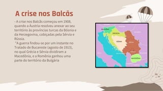 A crise nos Balcãs
- A crise nos Balcãs começou em 1908,
quando a Áustria resolveu anexar ao seu
território às províncias turcas da Bósnia e
da Herzegovina, cobiçadas pela Sérvia e
Rússia.
"A guerra findou-se por um instante no
Tratado de Bucareste (agosto de 1913),
no qual Grécia e Sérvia dividiram a
Macedônia, e a Romênia ganhou uma
parte do território da Bulgária
 