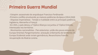 Primeira Guerra Mundial
- Estopim: assassinato do arquiduque Francisco Ferdinando
-Primeiro conflito envolvendo as maiores potências da época (1914-1918)
- Disputas imperialistas - Tensão e rivalidade entre as principais potência;
Inglaterra, Alemanha e França)
Em 1915, o país deixou a Tríplice Aliança e se juntou à Tríplice Entente,
interessada nos territórios
- Movimentos nacionalistas - Pan-eslavismo: união dos povos eslavos da
Europa Oriental; Pangermanismo: anexação à Alemanha de territórios da
Europa Ocidental onde viviam germânicos; Revanchismo francês:
recuperação da Alsácia-Lorena.
 
