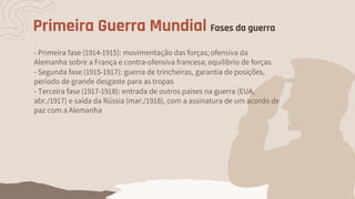 Primeira Guerra Mundial Fases da guerra
- Primeira fase (1914-1915): movimentação das forças; ofensiva da
Alemanha sobre a França e contra-ofensiva francesa; equilíbrio de forças.
- Terceira fase (1917-1918): entrada de outros países na guerra (EUA,
abr./1917) e saída da Rússia (mar./1918), com a assinatura de um acordo de
paz com a Alemanha
- Segunda fase (1915-1917): guerra de trincheiras, garantia de posições,
período de grande desgaste para as tropas
 
