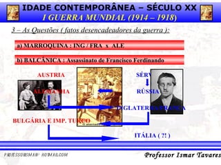 3 – As Questões ( fatos desencadeadores da guerra ): a) MARROQUINA : ING / FRA  x  ALE b) BALCÂNICA : Assassinato de Francisco Ferdinando AUSTRIA X SÉRVIA RÚSSIA ALEMANHA INGLATERRA/FRANÇA BULGÁRIA E IMP. TURCO ITÁLIA ( ?! ) 