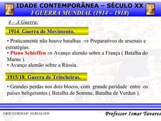 4 – A Guerra: 1914 :  Guerra de Movimento. •  P raticamente não houve batalhas    Preparativos de arsenais e estratégias. •  Plano Schieffen     Avanço alemão sobre a França ( Batalha do Marne ). •  Avanço alemão sobre a Rússia. 1915/18 :  Guerra de Trincheiras. •   Grandes perdas nos dois blocos, com  grande paridade  entre  os países beligerantes ( Batalha de Somme, Batalha de Verdun ). 
